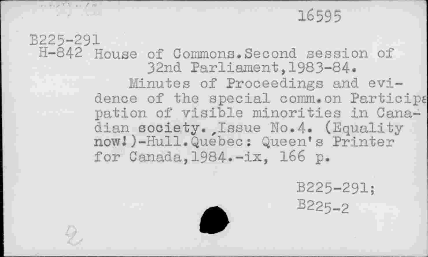 ﻿16595
B225-291
H-842 House of Commons.Second session of 32nd Parliament,1983-84»
Minutes of Proceedings and evidence of the special comm.on Particip pation of visible minorities in Canadian society. ,Issue No.4. (Equality nowJ)-Hull.Quebec: Queen’s Printer for Canada,1984.-ix, 166 p.
B225-291;
B225-2